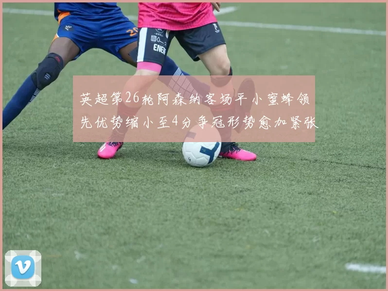 英超第26轮阿森纳客场平小蜜蜂领先优势缩小至4分争冠形势愈加紧张