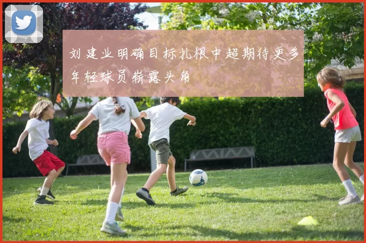 刘建业明确目标扎根中超期待更多年轻球员崭露头角