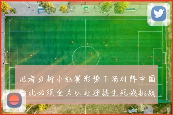 记者分析小组赛形势下场对阵中国台北必须全力以赴迎接生死战挑战