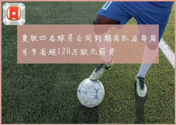 曼联四名球员合同到期离队后每周可节省超120万欧元薪资