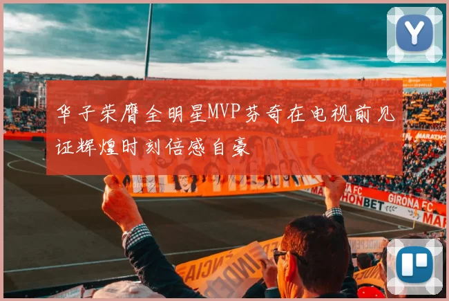 华子荣膺全明星MVP芬奇在电视前见证辉煌时刻倍感自豪