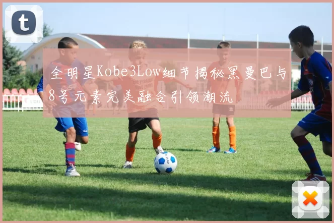 全明星Kobe3Low细节揭秘黑曼巴与8号元素完美融合引领潮流