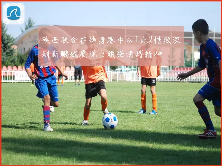 陕西联合在热身赛中以1比2惜败深圳新鹏城展现出顽强拼搏精神