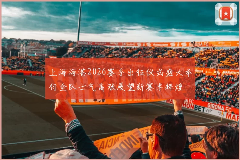 上海海港2026赛季出征仪式盛大举行全队士气高涨展望新赛季辉煌