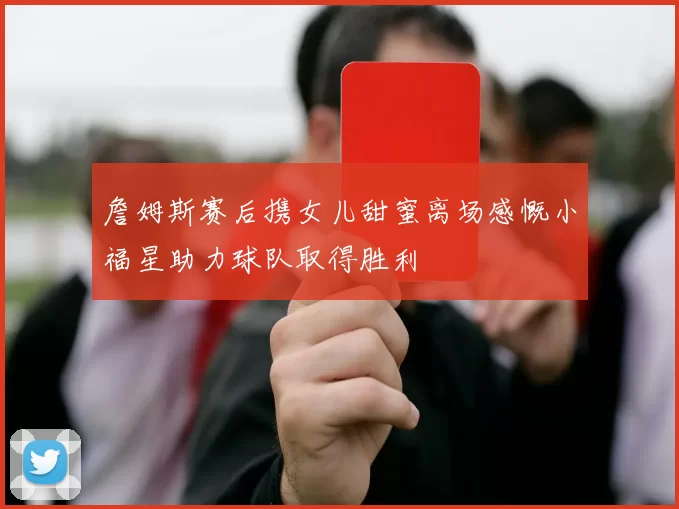 詹姆斯赛后携女儿甜蜜离场感慨小福星助力球队取得胜利