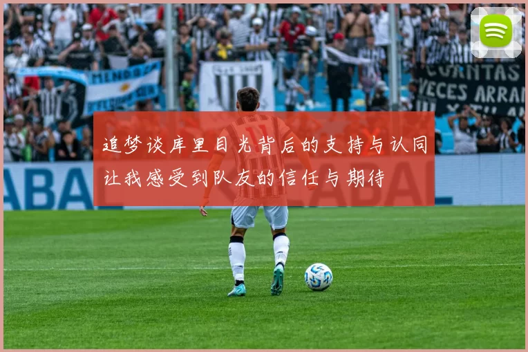 追梦谈库里目光背后的支持与认同让我感受到队友的信任与期待