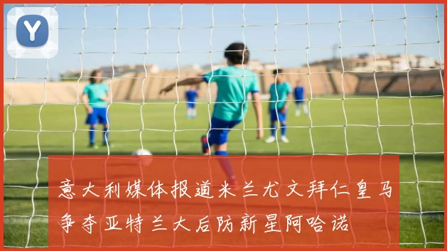 意大利媒体报道米兰尤文拜仁皇马争夺亚特兰大后防新星阿哈诺