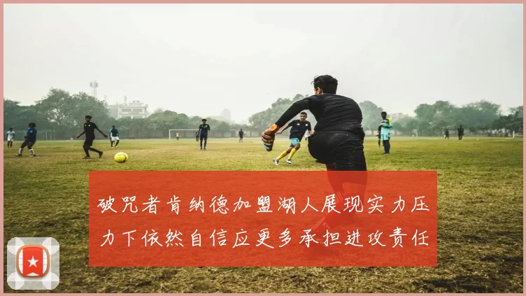 破咒者肯纳德加盟湖人展现实力压力下依然自信应更多承担进攻责任