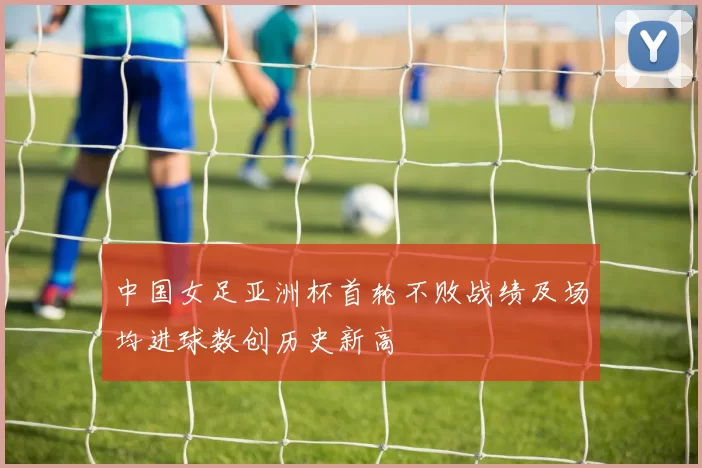 中国女足亚洲杯首轮不败战绩及场均进球数创历史新高