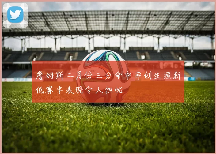 詹姆斯二月份三分命中率创生涯新低赛季表现令人担忧
