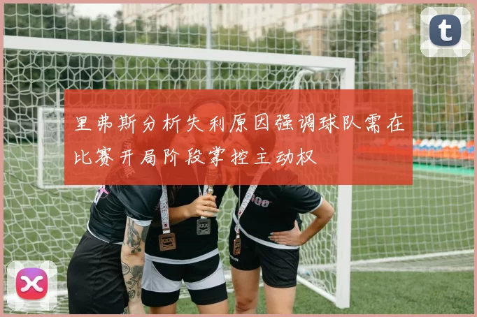里弗斯分析失利原因强调球队需在比赛开局阶段掌控主动权