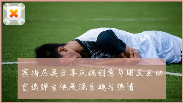 塞梅尼奥分享庆祝创意与朋友互动首选弹吉他展现乐趣与热情