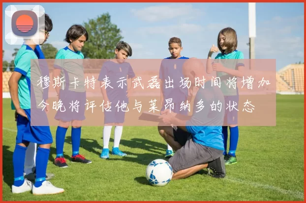 穆斯卡特表示武磊出场时间将增加今晚将评估他与莱昂纳多的状态