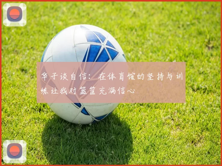 华子谈自信：在体育馆的坚持与训练让我对篮筐充满信心