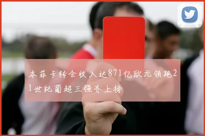 本菲卡转会收入达871亿欧元领跑21世纪葡超三强齐上榜