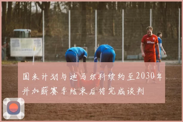 国米计划与迪马尔科续约至2030年并加薪赛季结束后将完成谈判