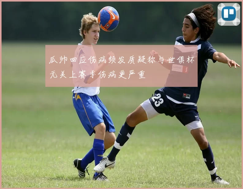 瓜帅回应伤病频发质疑称与世俱杯无关上赛季伤病更严重