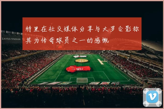 特里在社交媒体分享与大罗合影称其为传奇球员之一的感慨