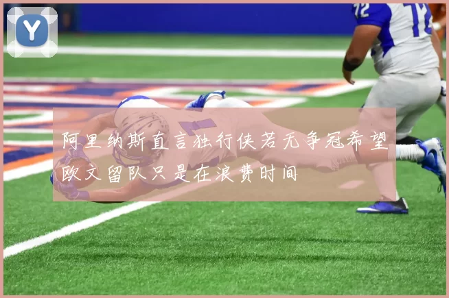 阿里纳斯直言独行侠若无争冠希望欧文留队只是在浪费时间