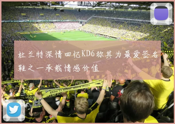 杜兰特深情回忆KD6称其为最爱签名鞋之一承载情感价值