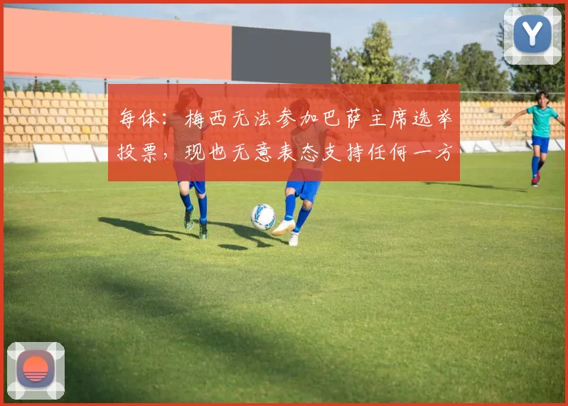 每体：梅西无法参加巴萨主席选举投票，现也无意表态支持任何一方