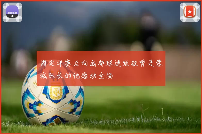 周定洋赛后向成都球迷致敬曾是蓉城队长的他感动全场
