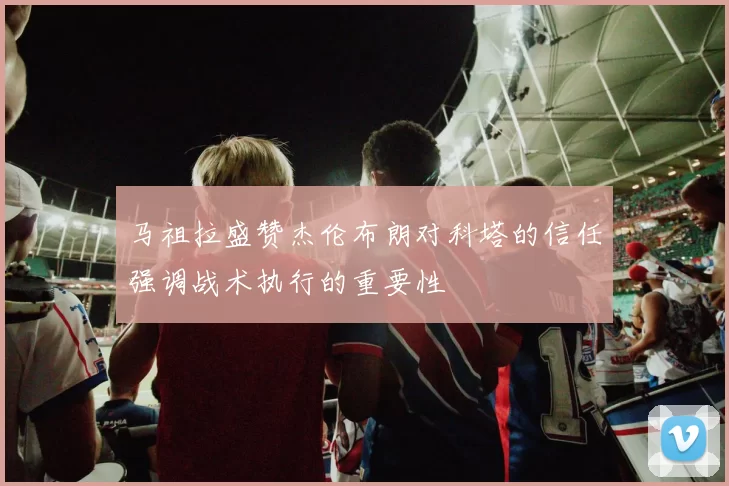 马祖拉盛赞杰伦布朗对科塔的信任强调战术执行的重要性