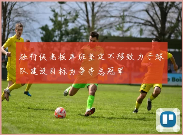 独行侠老板库班坚定不移致力于球队建设目标为争夺总冠军