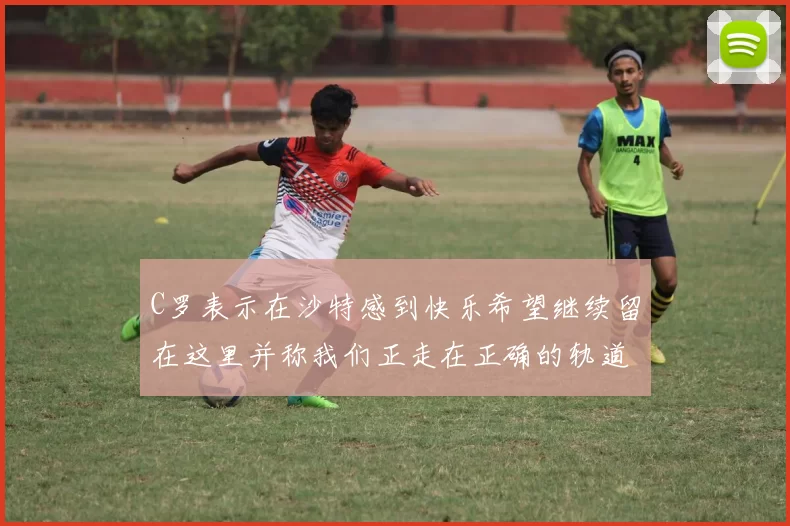C罗表示在沙特感到快乐希望继续留在这里并称我们正走在正确的轨道上