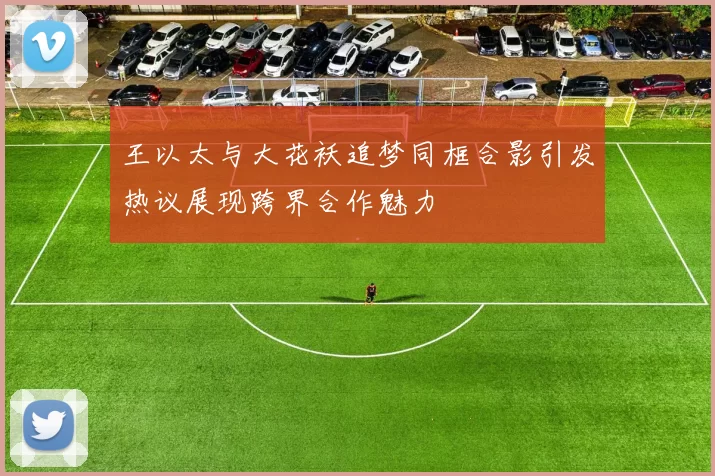 王以太与大花袄追梦同框合影引发热议展现跨界合作魅力
