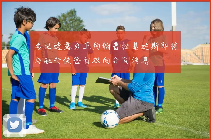 名记透露分卫约翰普拉基达斯即将与独行侠签订双向合同消息